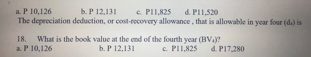 a. P 10,126
b. P 12,131
d. P11,520
с. Р11,825
The depreciation deduction, or cost-recovery allowance, that is allowable in year four (d4) is
What is the book value at the end of the fourth year (BV4)?
b. P 12,131
18.
a. Р 10,126
c. P11,825
d. P17,280
