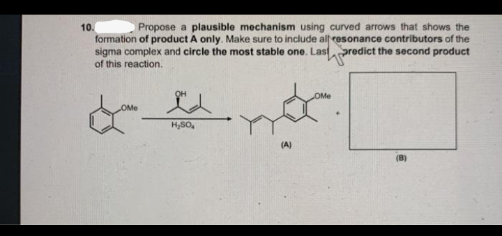 Propose a plausible mechanism using curved arrows that shows the
10.
formation of product A only. Make sure to include all resonance contributors of the
sigma complex and circle the most stable one. Lastpredict the second product
of this reaction.
OH
OMe
OMe
H,SO,
(A)
(B)
