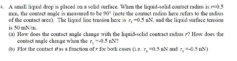 4. A small liquid drop is placed on a solid surface. When the liquid-solid contact radius is 1=0.5
mm, the contact angle is measured to be 90° (note the contact radius here refers to the radius
of the contact area). The liquid line tension here is r, =0.5 nN, and the liquid surface tension
is 50 mN/m.
(a) How does the contact angle change with the liquid-solid contract radius r? How does the
contact angle change when the =-0.5 nN?
(b) Plot the contact e as a function of r for both cases (i.e. 1, =0.5 nN and r, =-0.5 nN)
