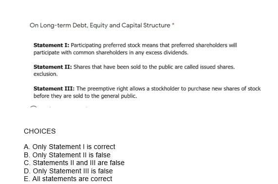 On Long-term Debt, Equity and Capital Structure *
Statement I: Participating preferred stock means that preferred shareholders will
participate with common shareholders in any excess dividends.
Statement II: Shares that have been sold to the public are called issued shares.
exclusion.
Statement III: The preemptive right allows a stockholder to purchase new shares of stock
before they are sold to the general public.
CHOICES
A. Only Statement I is correct
B. Only Statement II is false
C. Statements II and III are false
D. Only Statement III is false
E. All statements are correct