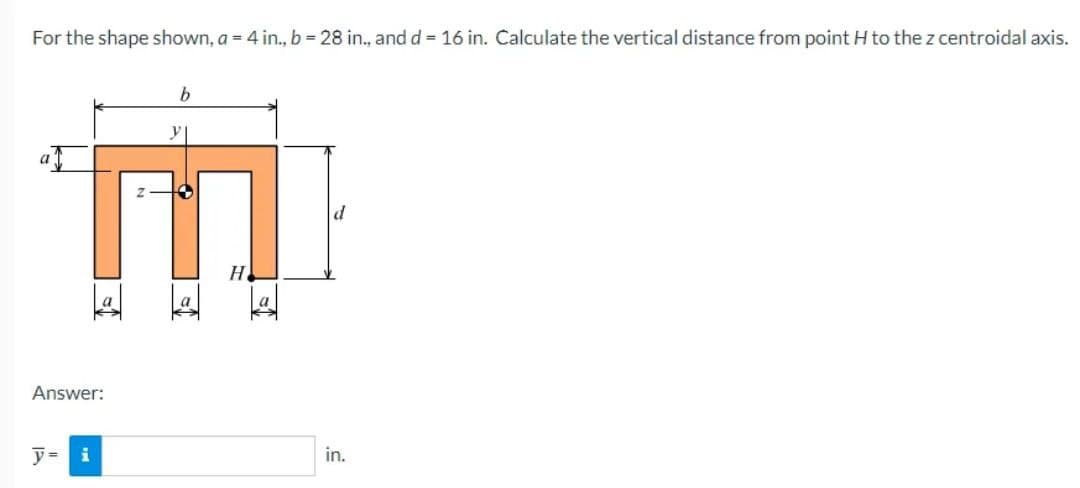 For the shape shown, a = 4 in., b = 28 in., and d = 16 in. Calculate the vertical distance from point H to the z centroidal axis.
a
MI
H
1
Answer:
y = i
in.