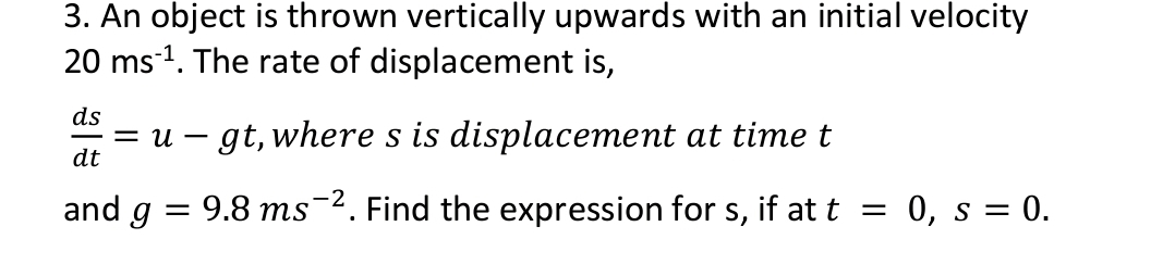 3. An object is thrown vertically upwards with an initial velocity
20 ms ¹. The rate of displacement is,
ds
= U gt, where s is displacement at time t
dt
and g
=
9.8 ms 2. Find the expression for s, if at t = 0, s = 0.