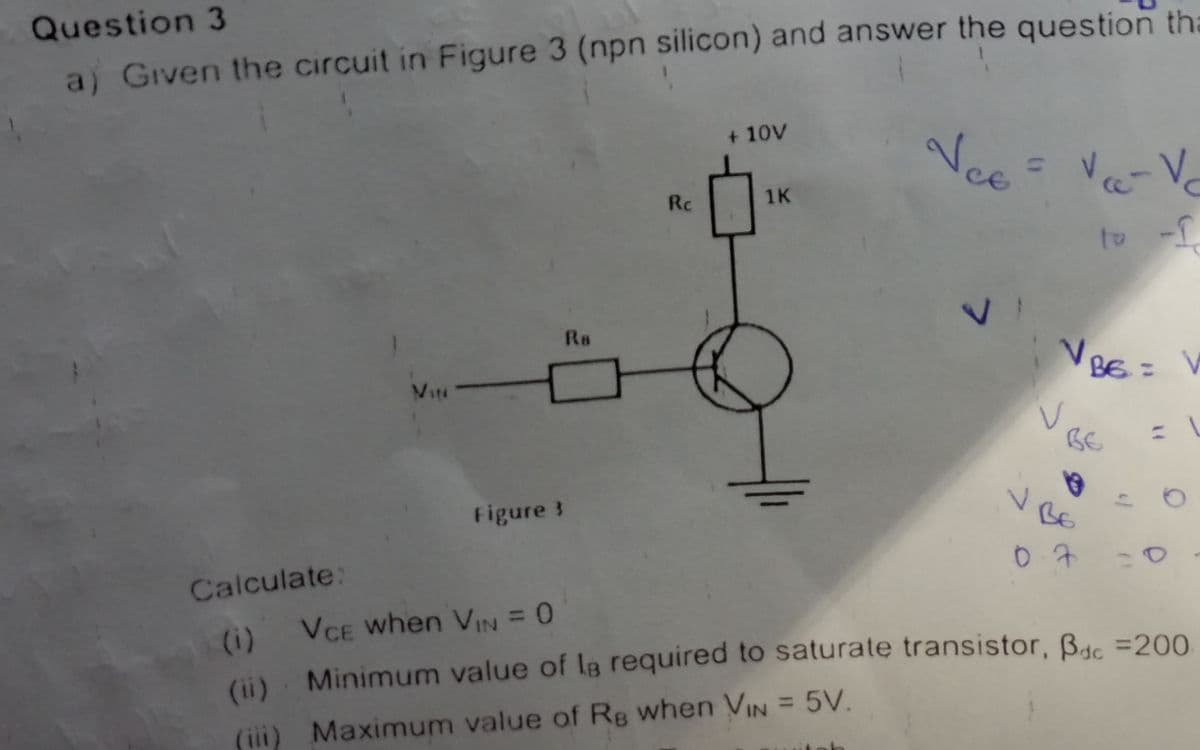 Question 3
a) Given the circuit in Figure 3 (npn silicon) and answer the question tha
+ 10V
Nce
Rc
1K
to -f
Ro
VBE= V
Viti
:-
BE
Figure 3
BE
Calculate:
07
(i) VCE when VIN = 0
(ii). Minimum value of la required to saturate transistor, Be =200.
(iii) Maximum value of Rg when VIN = 5V.
7.
