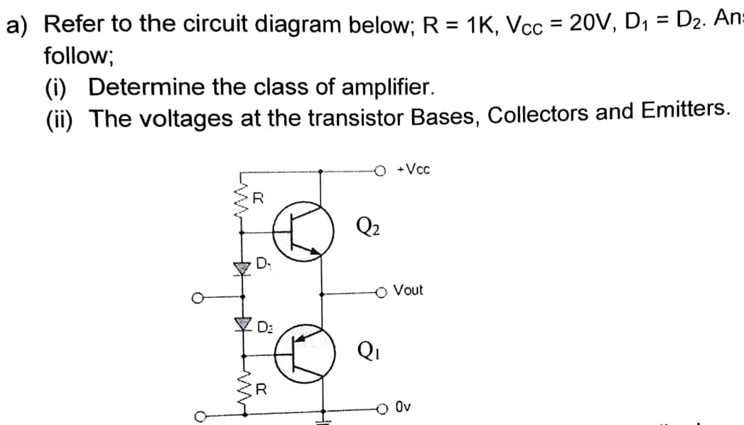 a) Refer to the circuit diagram below; R = 1K, Vcc = 20V, D1 = D2. An:
%3D
%3D
follow;
(i) Determine the class of amplifier.
(ii) The voltages at the transistor Bases, Collectors and Emitters.
+Vcc
Q2
D:
O Vout
D:
Qi
Ov
