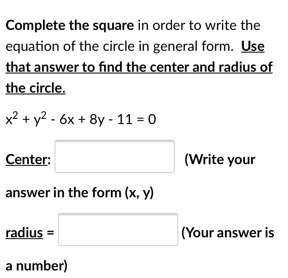 Complete the square in order to write the
equation of the circle in general form. Use
that answer to find the center and radius of
the circle.
x2 + y? - 6x + 8y - 11 = 0
Center:
(Write your
answer in the form (x, y)
radius =
(Your answer is
%3D
a number)
