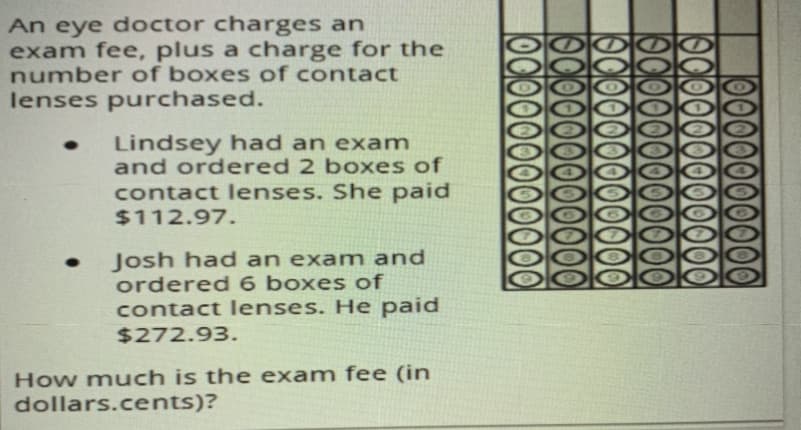 An eye doctor charges an
exam fee, plus a charge for the
number of boxes of contact
lenses purchased.
Lindsey had an exam
and ordered 2 boxes of
contact lenses. She paid
$112.97.
Josh had an exam and
ordered 6 boxes of
contact lenses. He paid
$272.93.
How much is the exam fee (in
dollars.cents)?
10000
190000
19C00
190000
10O0000000000O
