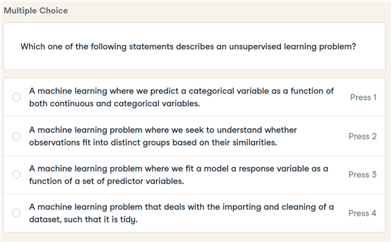 Multiple Choice
Which one of the following statements describes an unsupervised learning problem?
A machine learning where we predict a categorical variable as a function of
both continuous and categorical variables.
Press 1
A machine learning problem where we seek to understand whether
observations fit into distinct groups based on their similarities.
Press 2
A machine learning problem where we fit a model a response variable as a
function of a set of predictor variables.
Press 3
A machine learning problem that deals with the importing and cleaning of a
dataset, such that it is tidy.
Press 4
