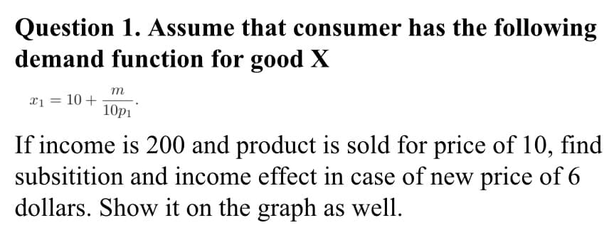 Question 1. Assume that consumer has the following
demand function for good X
m
x1 = 10+
10р1
If income is 200 and product is sold for price of 10, find
subsitition and income effect in case of new price of 6
dollars. Show it on the graph as well.
