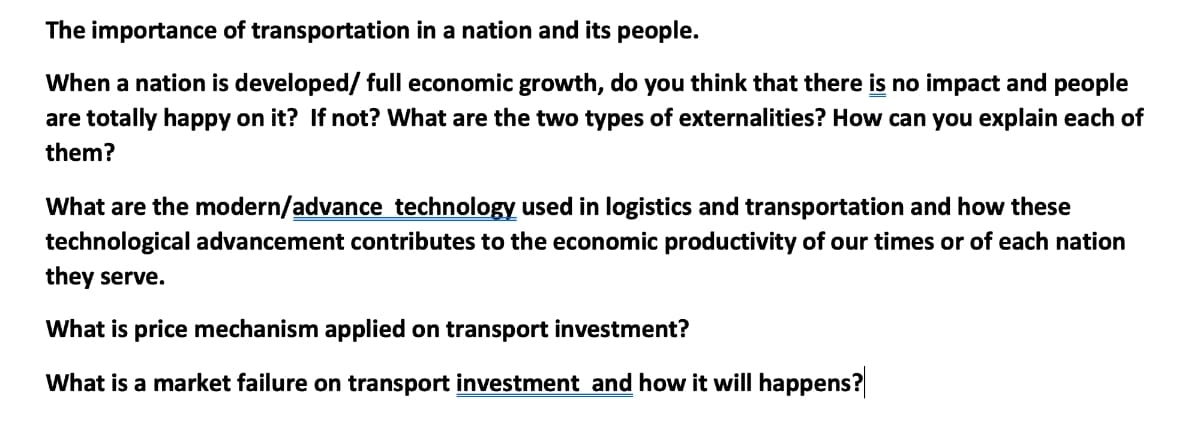 The importance of transportation in a nation and its people.
When a nation is developed/ full economic growth, do you think that there is no impact and people
are totally happy on it? If not? What are the two types of externalities? How can you explain each of
them?
What are the modern/advance technology used in logistics and transportation and how these
technological advancement contributes to the economic productivity of our times or of each nation
they serve.
What is price mechanism applied on transport investment?
What is a market failure on transport investment and how it will happens?
