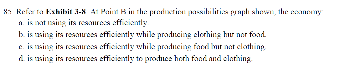 85. Refer to Exhibit 3-8. At Point B in the production possibilities graph shown, the economy:
a. is not using its resources efficiently.
b. is using its resources efficiently while producing clothing but not food.
c. is using its resources efficiently while producing food but not clothing.
d. is using its resources efficiently to produce both food and clothing.
