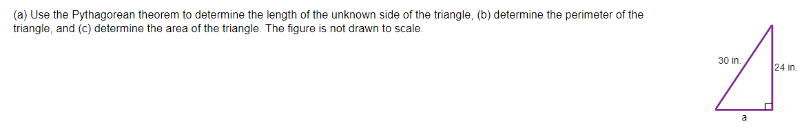 (a) Use the Pythagorean theorem to determine the length of the unknown side of the triangle, (b) determine the perimeter of the
triangle, and (c) determine the area of the triangle. The figure is not drawn to scale.
30 in.
24 in.
a
