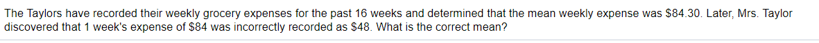 The Taylors have recorded their weekly grocery expenses for the past 16 weeks and determined that the mean weekly expense was $84.30. Later, Mrs. Taylor
discovered that 1 week's expense of $84 was incorrectly recorded as $48. What is the correct mean?
