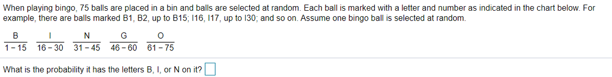 When playing bingo, 75 balls are placed in a bin and balls are selected at random. Each ball is marked with a letter and number as indicated in the chart below. For
example, there are balls marked B1, B2, up to B15; 116, 17, up to 130; and so on. Assume one bingo ball is selected at random.
B
N
G
1- 15
16 - 30
31 - 45
46 – 60
61 - 75
What is the probability it has the letters B, I, or N on it?
