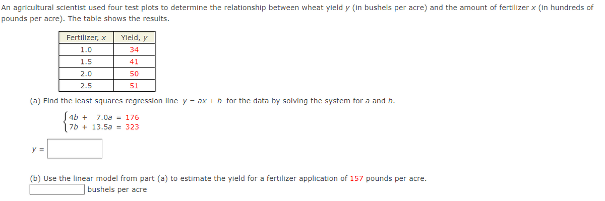 An agricultural scientist used four test plots to determine the relationship between wheat yield y (in bushels per acre) and the amount of fertilizer x (in hundreds of
pounds per acre). The table shows the results.
Fertilizer, x
Yield, y
1.0
34
1.5
41
2.0
50
2.5
51
(a) Find the least squares regression line y = ax + b for the data by solving the system for a and b.
( 4b +
|7b + 13.5a = 323
7.0a = 176
y =
(b) Use the linear model from part (a) to estimate the yield for a fertilizer application of 157 pounds per acre.
bushels per acre
