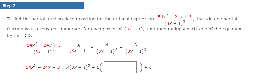 Step 2
54x2 - 24x + 3_ include one partial
(3х — 1)3
To find the partial fraction decomposition for the rational expression
fraction with a constant numerator for each power of (3x + 1), and then multiply each side of the equation
by the LCD.
54x2 - 24x + 3
(3х — 1)3
A
+
(3х — 1)
(3х — 1)2
(3х — 1)3
54x2 - 24x + 3 = A(3x – 1)2 + B
+ C
