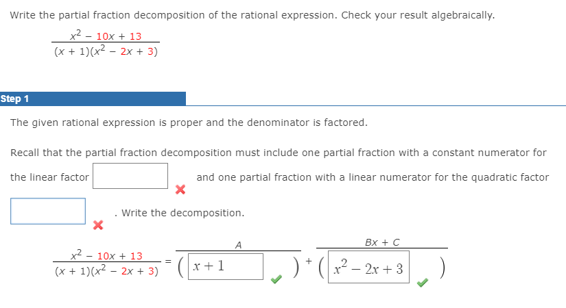 Write the partial fraction decomposition of the rational expression. Check your result algebraically.
x2 - 10x + 13
(x + 1)(x2 – 2x + 3)
Step 1
The given rational expression is proper and the denominator is factored.
Recall that the partial fraction decomposition must include one partial fraction with a constant numerator for
the linear factor
and one partial fraction with a linear numerator for the quadratic factor
Write the decomposition.
A
Bx + C
x2 - 10x + 13
(x + 1)(x2 – 2x + 3)
x +1
2
- 2x + 3
-
