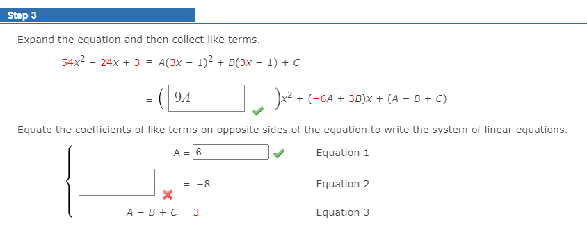 Step 3
Expand the equation and then collect like terms.
54x2 - 24x + 3 = A(3x – 1)2 + B(3x – 1) + C
%3D
( 94
x? + (-6A + 3B)x + (A – B + C)
Equate the coefficients of like terms on opposite sides of the equation to write the system of linear equations.
A =6
Equation 1
-8
Equation 2
А — В + С %3Dз
Equation 3
