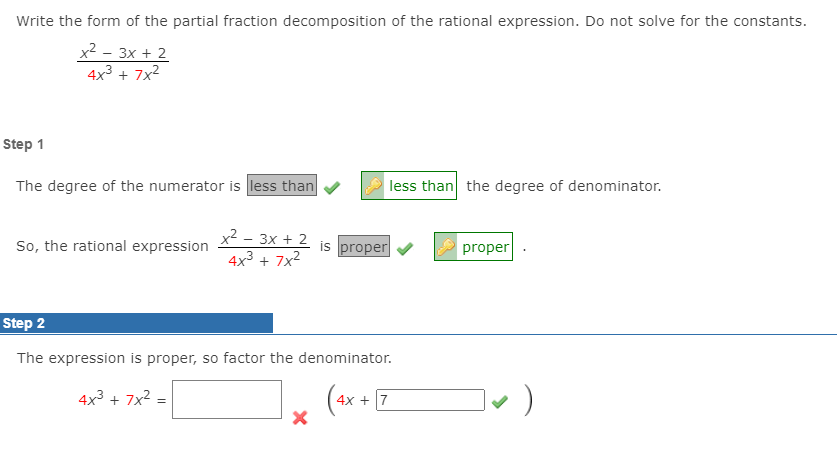 Write the form of the partial fraction decomposition of the rational expression. Do not solve for the constants.
x2 - 3x + 2
4x3 + 7x2
Step 1
The degree of the numerator is less than
less than the degree of denominator.
x2 - 3x + 2
4x3 + 7x2
So, the rational expression
is proper
proper
Step 2
The expression is proper, so factor the denominator.
4x3 + 7x2
4x + 7
