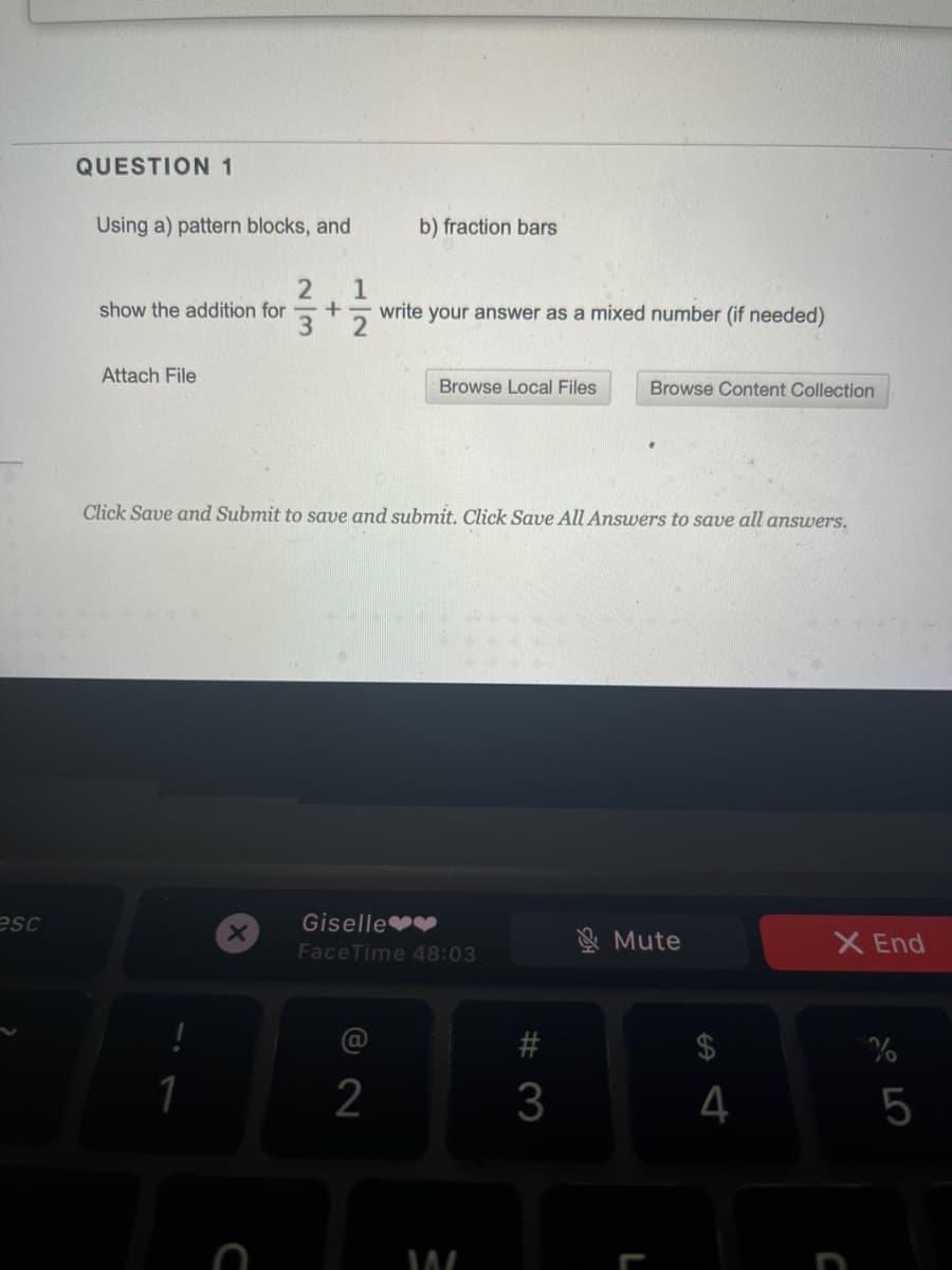 QUESTION 1
Using a) pattern blocks, and
b) fraction bars
1
write your answer as a mixed number (if needed)
show the addition for
Attach File
Browse Local Files
Browse Content Collection
Click Save and Submit to save and submit. Click Save All Answers to save all answers.
esc
Giselle v
& Mute
X End
FaceTime 48:03
24
4
5
# 3
2/3
