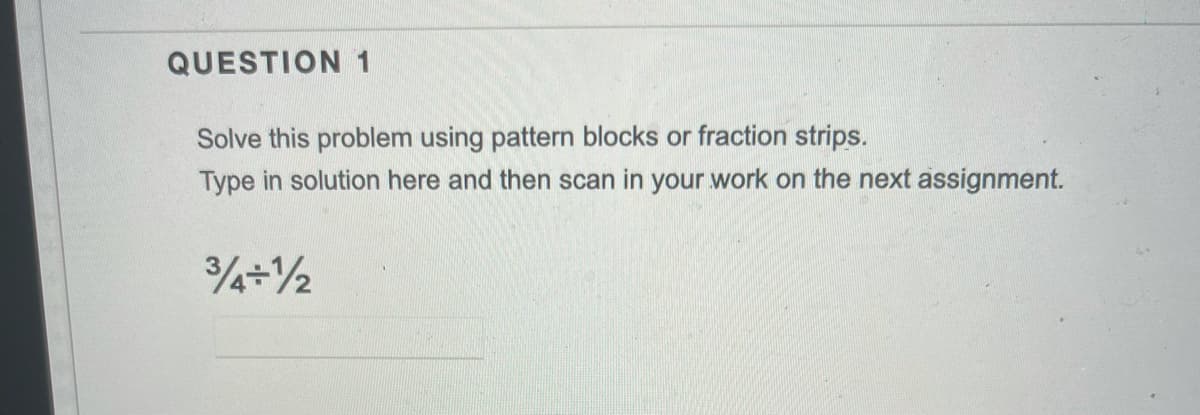 QUESTION 1
Solve this problem using pattern blocks or fraction strips.
Type in solution here and then scan in your work on the next assignment.

