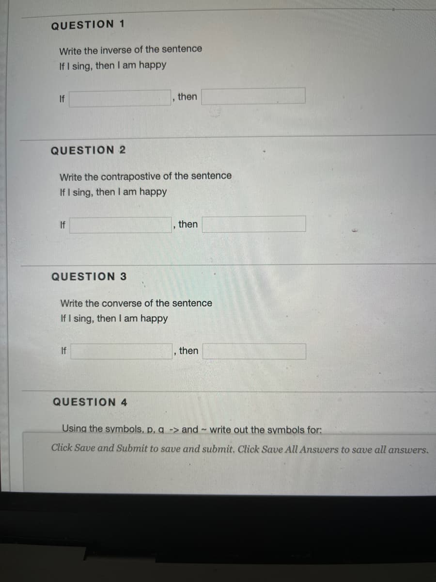 QUESTION 1
Write the inverse of the sentence
If I sing, then I am happy
If
then
QUESTION 2
Write the contrapostive of the sentence
If I sing, then I am happy
If
then
QUESTION 3
Write the converse of the sentence
If I sing, then I am happy
If
then
QUESTION 4
Using the symbols, p, g -> and~ write out the symbols for:
Click Save and Submit to save and submit. Click Save All Answers to save all answers.
