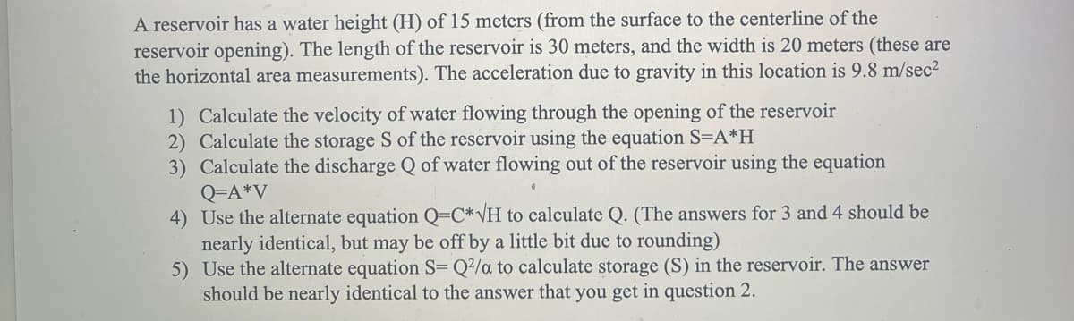 A reservoir has a water height (H) of 15 meters (from the surface to the centerline of the
reservoir opening). The length of the reservoir is 30 meters, and the width is 20 meters (these are
the horizontal area measurements). The acceleration due to gravity in this location is 9.8 m/sec²
1) Calculate the velocity of water flowing through the opening of the reservoir
2) Calculate the storage S of the reservoir using the equation S=A*H
3) Calculate the discharge Q of water flowing out of the reservoir using the equation
Q=A*V
4) Use the alternate equation Q-C*√H to calculate Q. (The answers for 3 and 4 should be
nearly identical, but may be off by a little bit due to rounding)
5)
Use the alternate equation S= Q2/a to calculate storage (S) in the reservoir. The answer
should be nearly identical to the answer that you get in question 2.