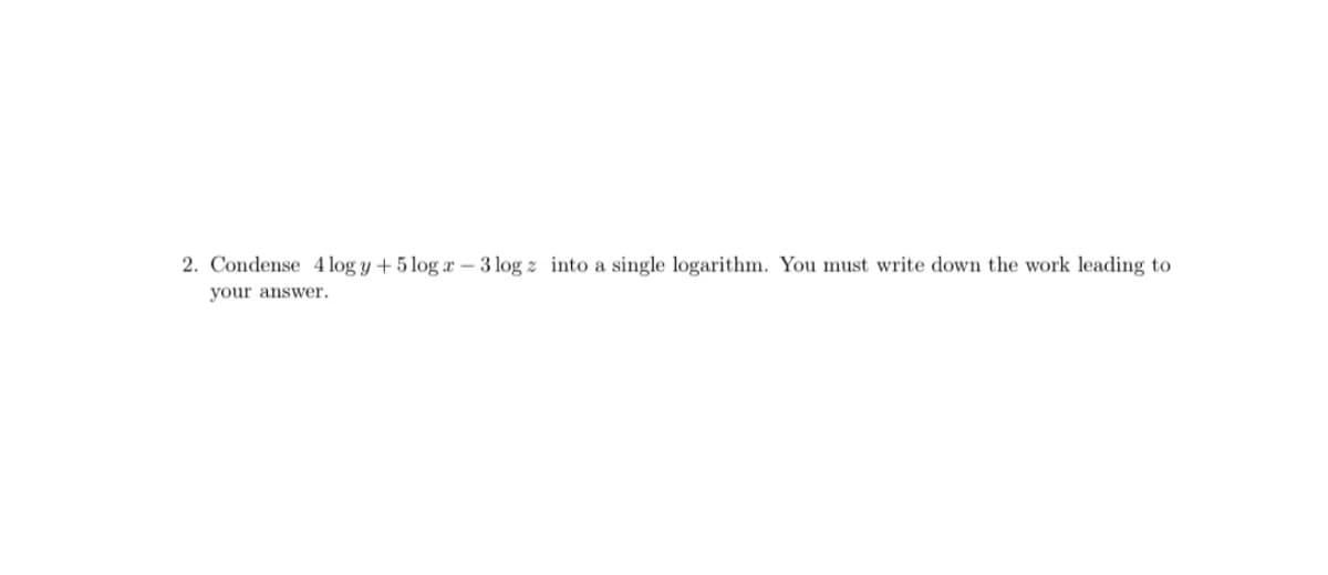 2. Condense 4 log y + 5 log x – 3 log z into a single logarithm. You must write down the work leading to
your answer.

