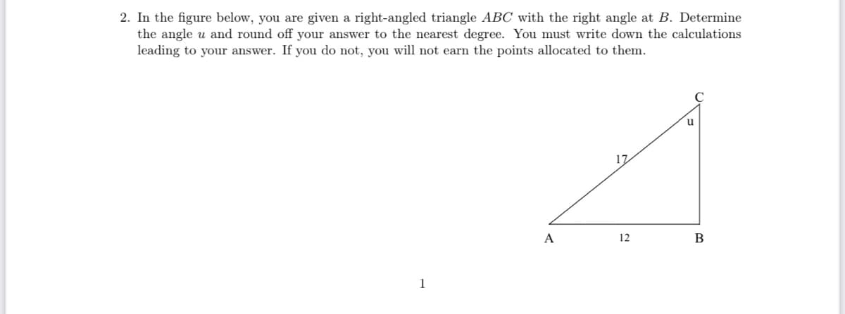 2. In the figure below, you are given a right-angled triangle ABC with the right angle at B. Determine
the angle u and round off your answer to the nearest degree. You must write down the calculations
leading to your answer. If you do not, you will not earn the points allocated to them.
17
A
12
В
1
