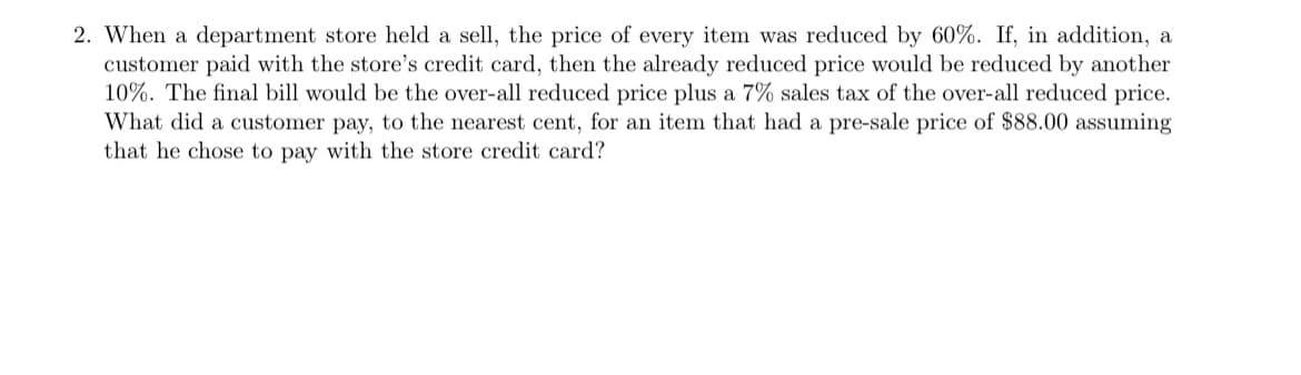 2. When a department store held a sell, the price of every item was reduced by 60%. If, in addition, a
customer paid with the store's credit card, then the already reduced price would be reduced by another
10%. The final bill would be the over-all reduced price plus a 7% sales tax of the over-all reduced price.
What did a customer pay, to the nearest cent, for an item that had a pre-sale price of $88.00 assuming
that he chose to pay with the store credit card?
