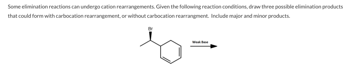 Some elimination reactions can undergo cation rearrangements. Given the following reaction conditions, draw three possible elimination products
that could form with carbocation rearrangement, or without carbocation rearrangment. Include major and minor products.
Br
Weak Base
