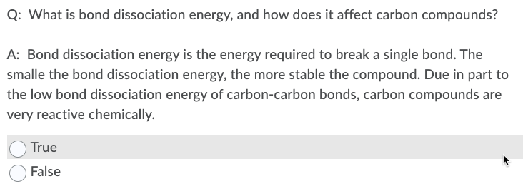 Q: What is bond dissociation energy, and how does it affect carbon compounds?
A: Bond dissociation energy is the energy required to break a single bond. The
smalle the bond dissociation energy, the more stable the compound. Due in part to
the low bond dissociation energy of carbon-carbon bonds, carbon compounds are
very reactive chemically.
True
False
