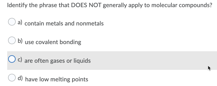 Identify the phrase that DOES NOT generally apply to molecular compounds?
a) contain metals and nonmetals
b)
use covalent bonding
c) are often gases or liquids
d) have low melting points
