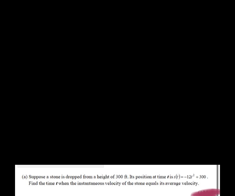(a) Suppose a stone is dropped from a height of 300 ft. Its position at time t is s(e) = -12t² + 300 .
Find the time t when the instantaneous velocity of the stone equals its average velocity.
