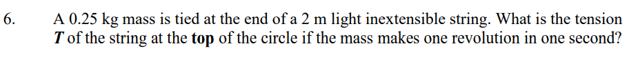 A 0.25 kg mass is tied at the end of a 2 m light inextensible string. What is the tension
T of the string at the top of the circle if the mass makes one revolution in one second?
6.
