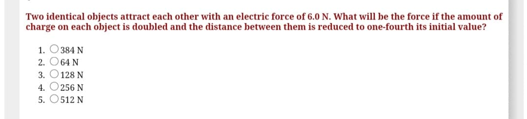 Two identical objects attract each other with an electric force of 6.0 N. What will be the force if the amount of
charge on each object is doubled and the distance between them is reduced to one-fourth its initial value?
1. O 384 N
2. O 64 N
3. O128 N
4. O 256 N
5. O512 N
