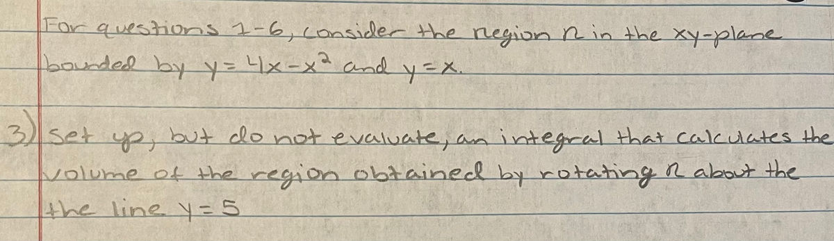For questions 1-6,consider the negion Rin the xy-plane
bounded by y=1x-x² and y=X.
3set ypy but do not evaluate, an integral that calculates the
volume of the region obtained by rotatingR about the
the line y=5
