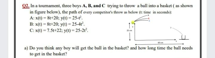Q2. In a tournament, three boys A, B, and C trying to throw a ball into a basket ( as shown
in figure below), the path of every competitor's throw as below (t: time in seconds):
A: x(t) = 8t+20; y(t) = 25-t.
B: x(t) = 8t+20; y(t) = 25-4t².
C: x(t) = 7.5t+22; y(t) = 25-2t².
25 cm
60 cm
a) Do you think any boy will get the ball in the basket? and how long time the ball needs
to get in the basket?
