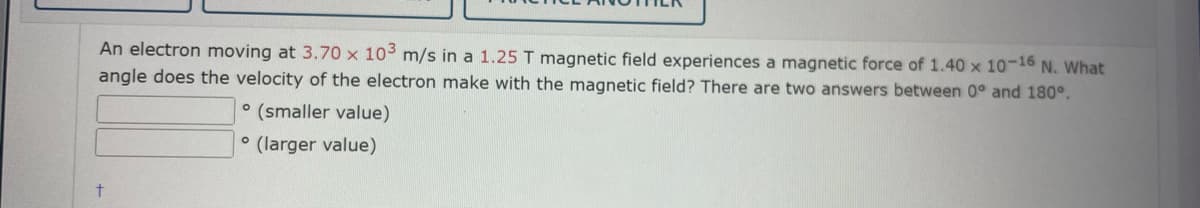 An electron moving at 3.70 x 103 m/s in a 1.25 T magnetic field experiences a magnetic force of 1.40 x 10-16 N. What
angle does the velocity of the electron make with the magnetic field? There are two answers between 0° and 180°.
° (smaller value)
(larger value)
