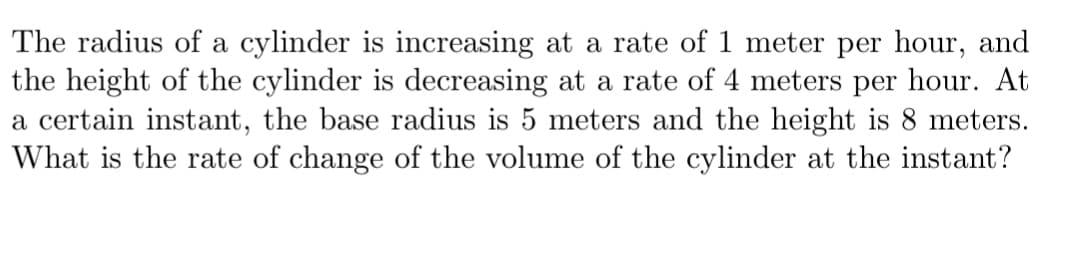 The radius of a cylinder is increasing at a rate of 1 meter per hour, and
the height of the cylinder is decreasing at a rate of 4 meters per hour. At
a certain instant, the base radius is 5 meters and the height is 8 meters.
What is the rate of change of the volume of the cylinder at the instant?
