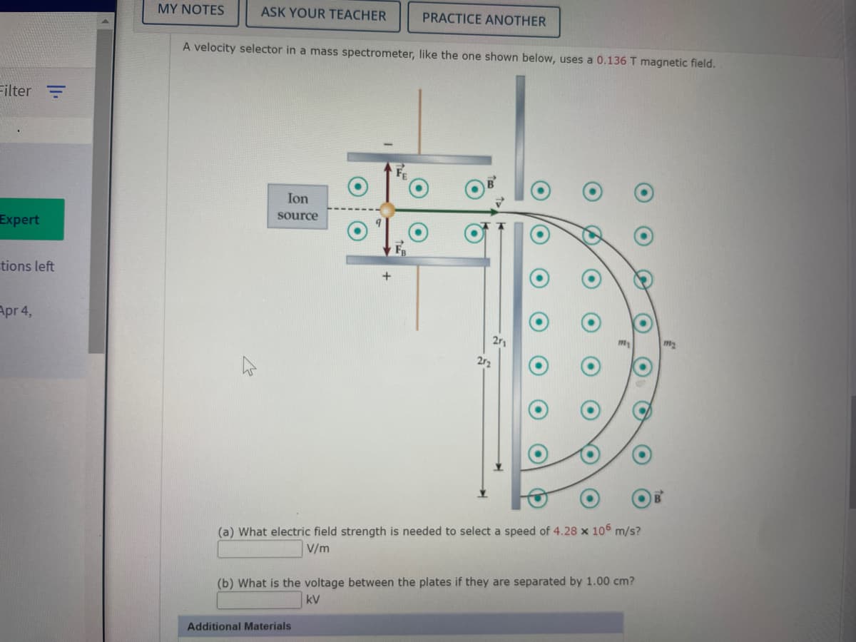 MY NOTES
ASK YOUR TEACHER
PRACTICE ANOTHER
A velocity selector in a mass spectrometer, like the one shown below, uses a 0.136 T magnetic field.
Filter =
Ion
source
Expert
tions left
+
Apr 4,
2r1
2r2
(a) What electric field strength is needed to select a speed of 4.28 x 106 m/s?
V/m
(b) What is the voltage between the plates if they are separated by 1.00 cm?
kV
Additional Materials
