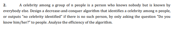 2.
A celebrity among a group of n people is a person who knows nobody but is known by
everybody else. Design a decrease-and-conquer algorithm that identifies a celebrity among n people,
or outputs "no celebrity identified" if there is no such person, by only asking the question "Do you
know him/her?" to people. Analyze the efficiency of the algorithm.
