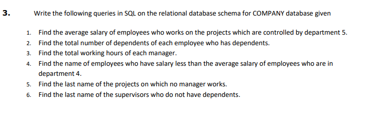 Write the following queries in SQL on the relational database schema for COMPANY database given
1. Find the average salary of employees who works on the projects which are controlled by department 5.
2. Find the total number of dependents of each employee who has dependents.
3. Find the total working hours of each manager.
4. Find the name of employees who have salary less than the average salary of employees who are in
department 4.
5. Find the last name of the projects on which no manager works.
6. Find the last name of the supervisors who do not have dependents.
3.
