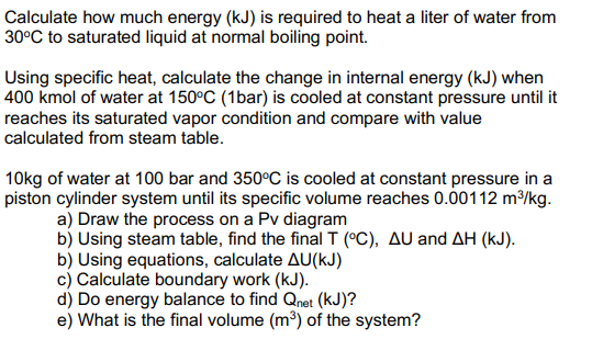 Calculate how much energy (kJ) is required to heat a liter of water from
30°C to saturated liquid at normal boiling point.
Using specific heat, calculate the change in internal energy (kJ) when
400 kmol of water at 150°C (1bar) is cooled at constant pressure until it
reaches its saturated vapor condition and compare with value
calculated from steam table.
10kg of water at 100 bar and 350°C is cooled at constant pressure in a
piston cylinder system until its specific volume reaches 0.00112 m/kg.
a) Draw the process on a Pv diagram
b) Using steam table, find the final T (°C), AU and AH (kJ).
b) Using equations, calculate AU(kJ)
c) Calculate boundary work (kJ).
d) Do energy balance to find Qnet (kJ)?
e) What is the final volume (m³) of the system?
