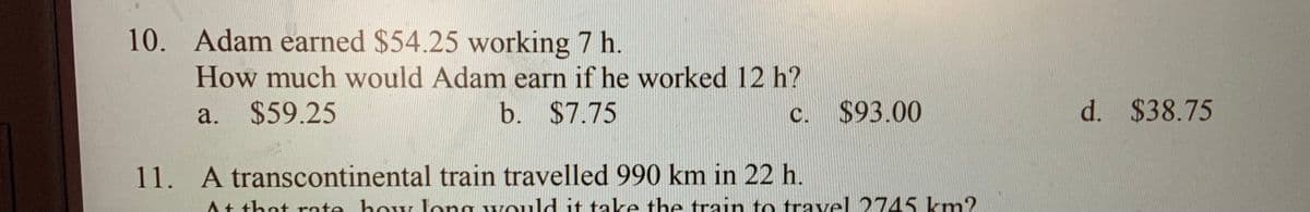 10. Adam earned $54.25 working 7 h.
How much would Adam earn if he worked 12 h?
a. $59.25
b. $7.75
c. $93.00
d. $38.75
11. A transcontinental train travelled 990 km in 22 h.
At that rate how long would it take the train to travel 2745 km?
