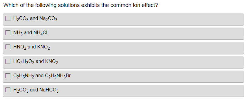 Which of the following solutions exhibits the common ion effect?
H₂CO3 and Na₂CO3
NH3 and NH4CI
☐HNO₂ and KNO₂
HC₂H3O₂ and KNO₂
☐ C₂H5NH₂ and C₂H5NH3Br
H₂CO3 and NaHCO3