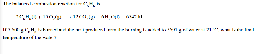 The balanced combustion reaction for C,H, is
2C,H,(1) + 15 O,(g) → 12 CO,(g)+ 6 H,O(1) + 6542 kJ
If 7.600 g C,H, is burned and the heat produced from the burning is added to 5691 g of water at 21 °C, what is the final
temperature of the water?
