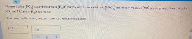 Nitrogen dioxide (NO,) gas and liquid water (H,O) react to form aqueous nitric add (HNo,) and nitrogen monoxide (NO) gas. Suppose you have 2.0 mol of
NO, and 13.0 mol of H,O in a reactor.
What would be the limiting reactant? Enter its chemical formula below.
