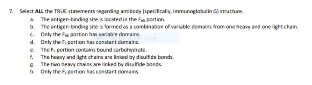 7.
Select ALL the TRUE statements regarding antibody (specifically, immunoglobulin G) structure.
а.
The antigen-binding site is located in the Fab portion.
b.
The antigen-binding site is formed as a combination of variable domains from one heavy and one light chain.
Only the Fab portion has variable domains. Snip
C.
d. Only the Fe portion has constant domains.
e. The Fc portion contains bound carbohydrate.
The heavy and light chains are linked by disulfide bonds.
The two heavy chains are linked by disulfide bonds.
f.
g.
h. Only the Fc portion has constant domains.
