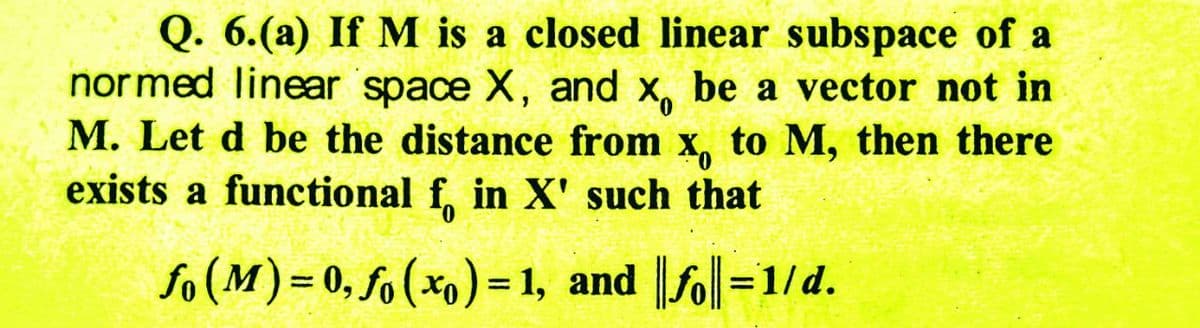 Q. 6. (a) If M is a closed linear subspace of a
normed linear space X, and x, be a vector not in
M. Let d be the distance from x, to M, then there
exists a functional f, in X' such that
fo (M)= 0, fo (x₁) = 1, and ||fo||=1/d.