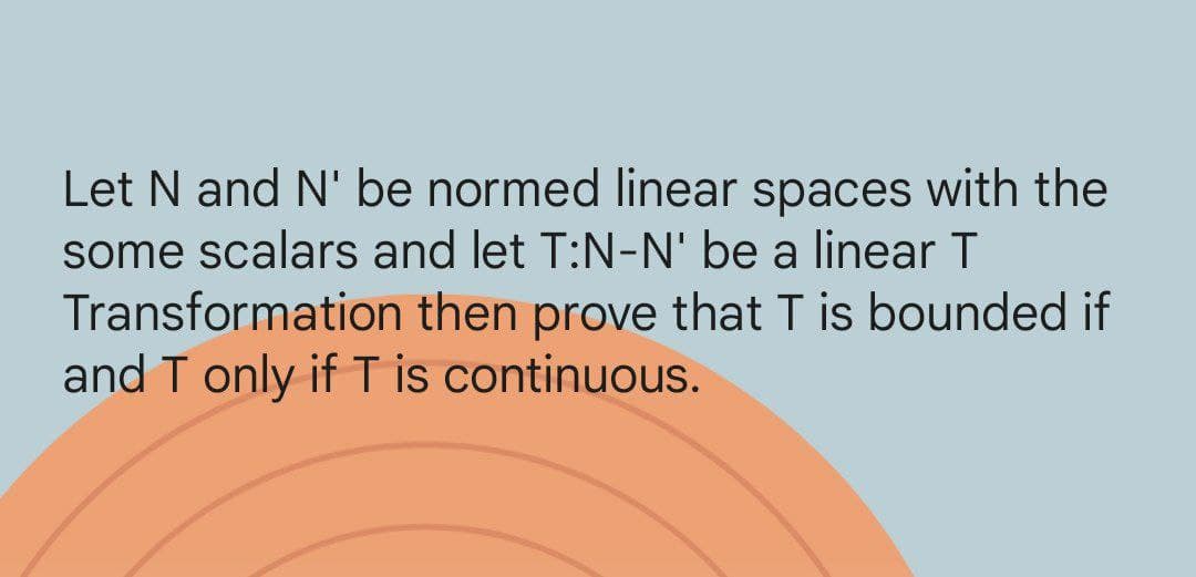 Let N and N' be normed linear spaces with the
some scalars and let T:N-N' be a linear T
Transformation
then prove that T is bounded if
and T only if T is continuous.